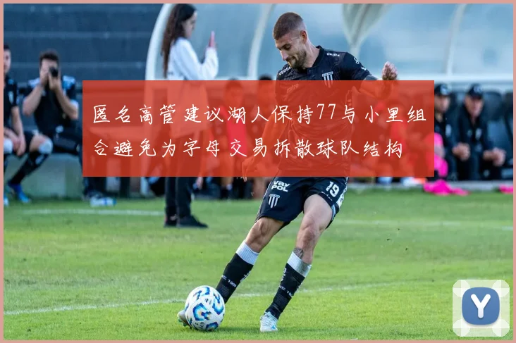 匿名高管建议湖人保持77与小里组合避免为字母交易拆散球队结构