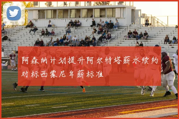 阿森纳计划提升阿尔特塔薪水续约对标西蒙尼年薪标准