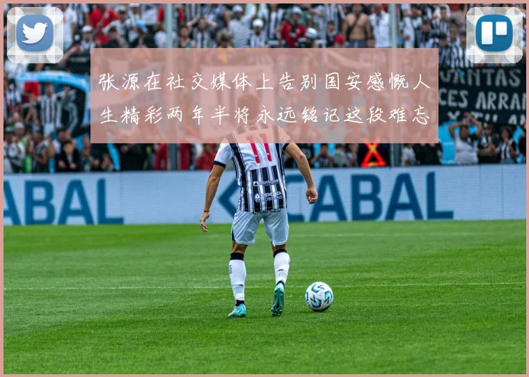 张源在社交媒体上告别国安感慨人生精彩两年半将永远铭记这段难忘故事