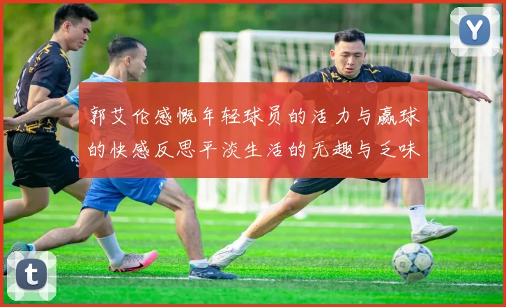 郭艾伦感慨年轻球员的活力与赢球的快感反思平淡生活的无趣与乏味