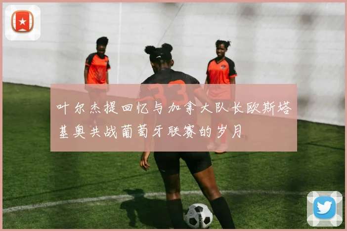 叶尔杰提回忆与加拿大队长欧斯塔基奥共战葡萄牙联赛的岁月