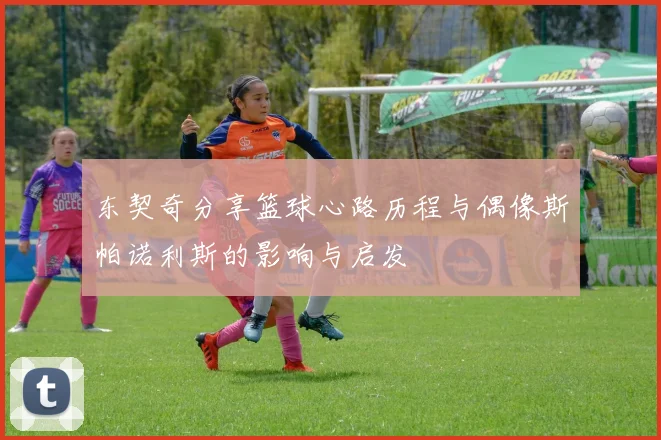 东契奇分享篮球心路历程与偶像斯帕诺利斯的影响与启发