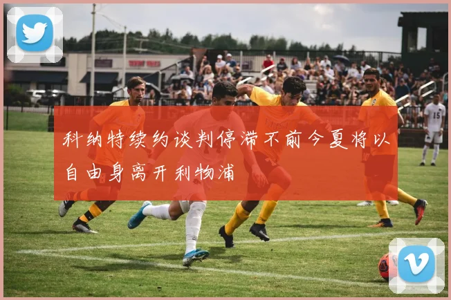 科纳特续约谈判停滞不前今夏将以自由身离开利物浦