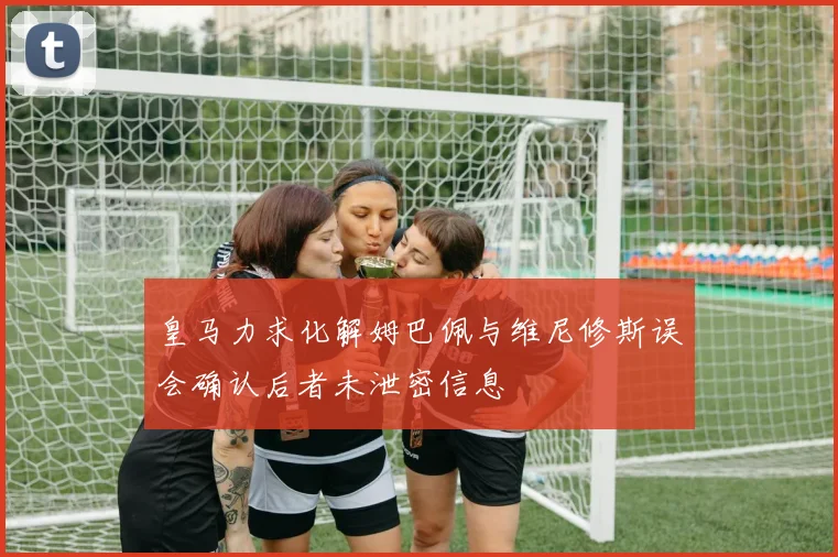 皇马力求化解姆巴佩与维尼修斯误会确认后者未泄密信息
