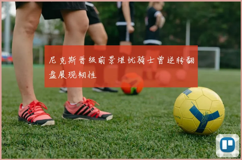 尼克斯晋级前景堪忧骑士曾逆转翻盘展现韧性
