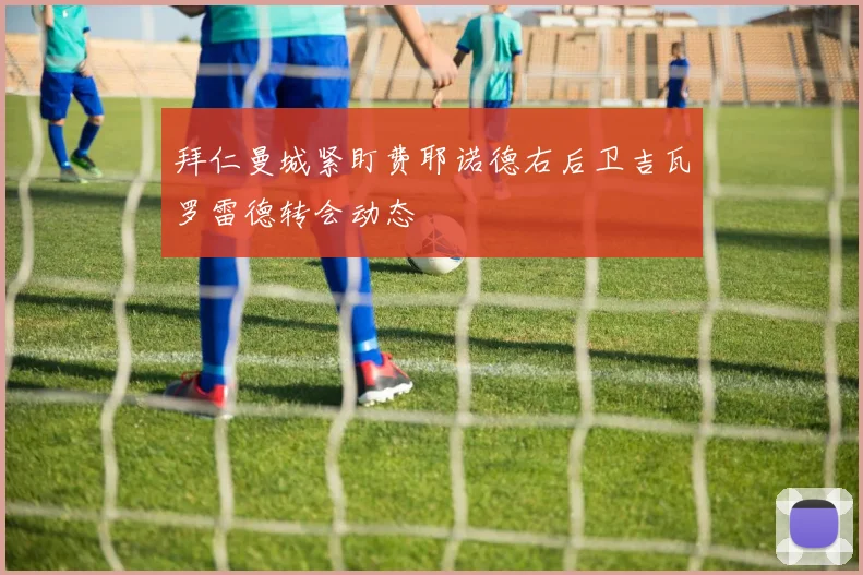 拜仁曼城紧盯费耶诺德右后卫吉瓦罗雷德转会动态