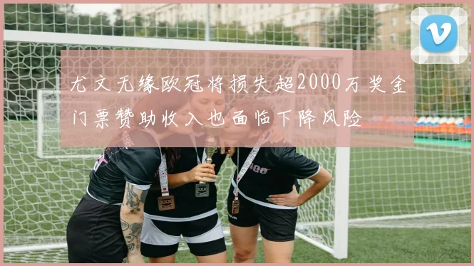 尤文无缘欧冠将损失超2000万奖金门票赞助收入也面临下降风险