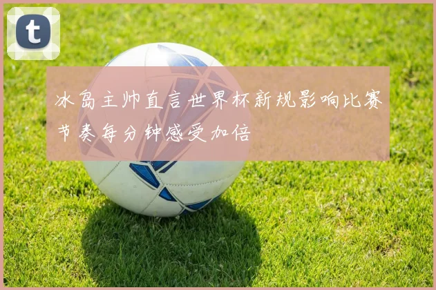 冰岛主帅直言世界杯新规影响比赛节奏每分钟感受加倍