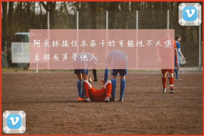 阿莫林接任本菲卡的可能性不大俱乐部或另寻他人