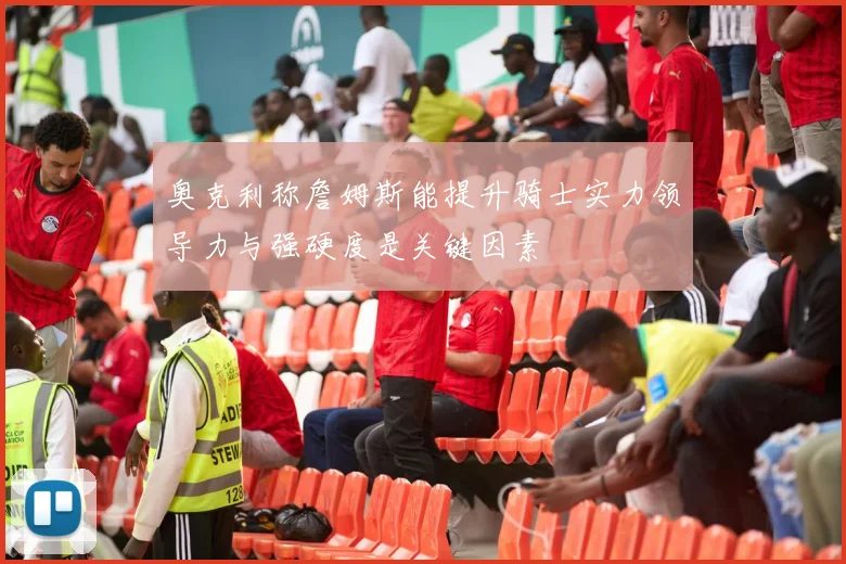 奥克利称詹姆斯能提升骑士实力领导力与强硬度是关键因素