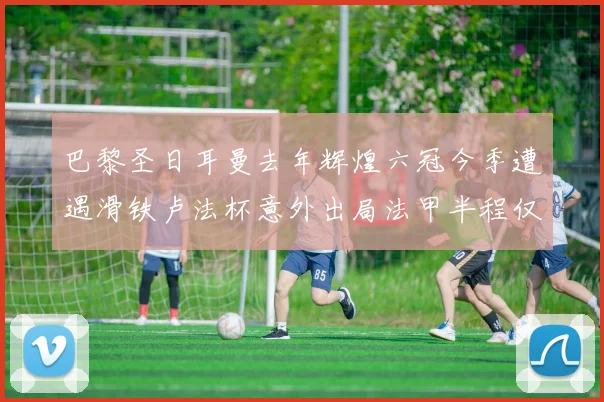 巴黎圣日耳曼去年辉煌六冠今季遭遇滑铁卢法杯意外出局法甲半程仅列第二