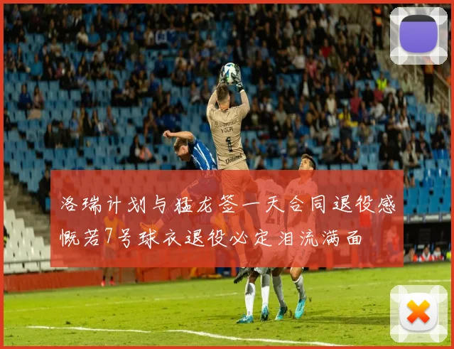洛瑞计划与猛龙签一天合同退役感慨若7号球衣退役必定泪流满面