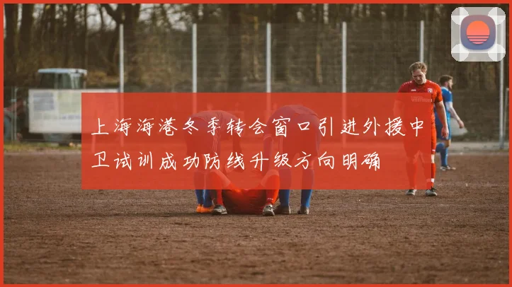 上海海港冬季转会窗口引进外援中卫试训成功防线升级方向明确